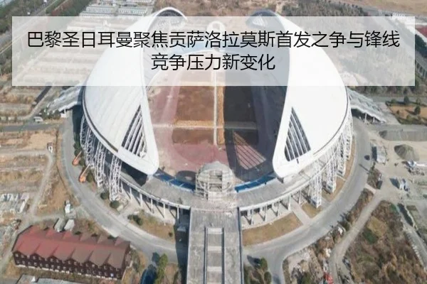 巴黎圣日耳曼聚焦贡萨洛拉莫斯首发之争与锋线竞争压力新变化
