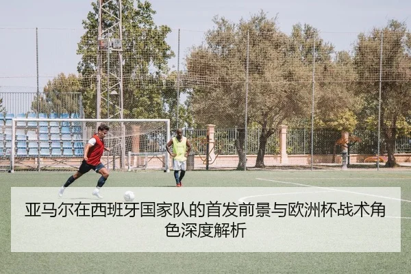 亚马尔在西班牙国家队的首发前景与欧洲杯战术角色深度解析
